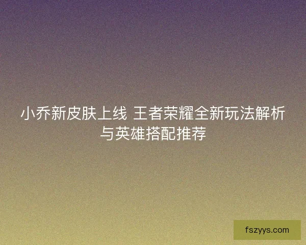 小乔新皮肤上线 王者荣耀全新玩法解析与英雄搭配推荐
