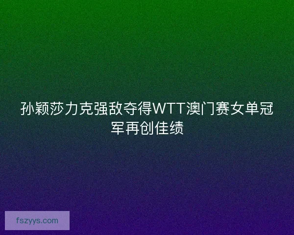 孙颖莎力克强敌夺得WTT澳门赛女单冠军再创佳绩
