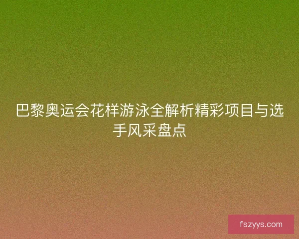 巴黎奥运会花样游泳全解析精彩项目与选手风采盘点
