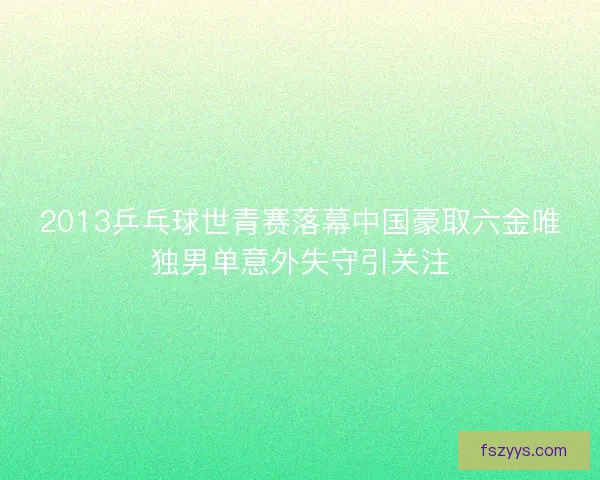 2013乒乓球世青赛落幕中国豪取六金唯独男单意外失守引关注