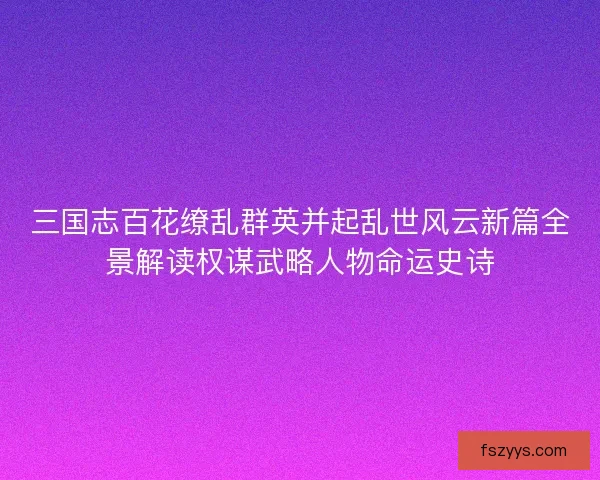 三国志百花缭乱群英并起乱世风云新篇全景解读权谋武略人物命运史诗