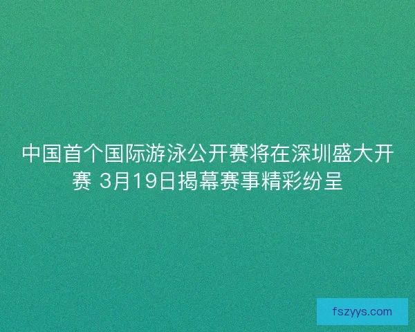 中国首个国际游泳公开赛将在深圳盛大开赛 3月19日揭幕赛事精彩纷呈