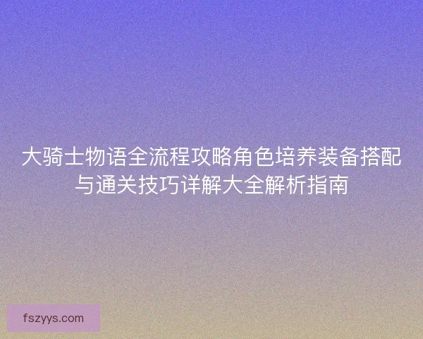 大骑士物语全流程攻略角色培养装备搭配与通关技巧详解大全解析指南