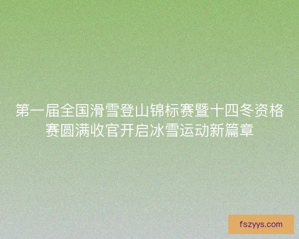 第一届全国滑雪登山锦标赛暨十四冬资格赛圆满收官开启冰雪运动新篇章
