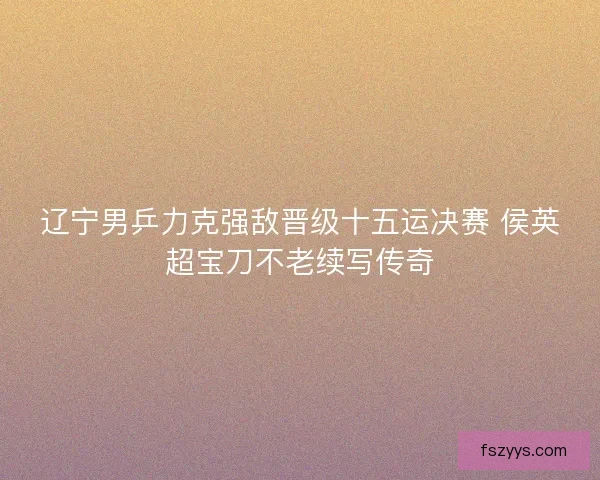辽宁男乒力克强敌晋级十五运决赛 侯英超宝刀不老续写传奇