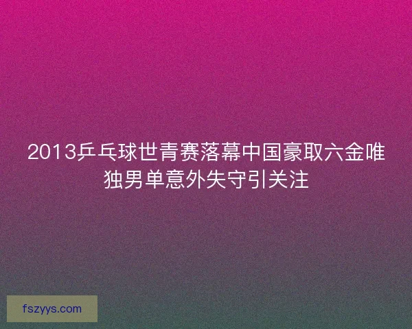 2013乒乓球世青赛落幕中国豪取六金唯独男单意外失守引关注
